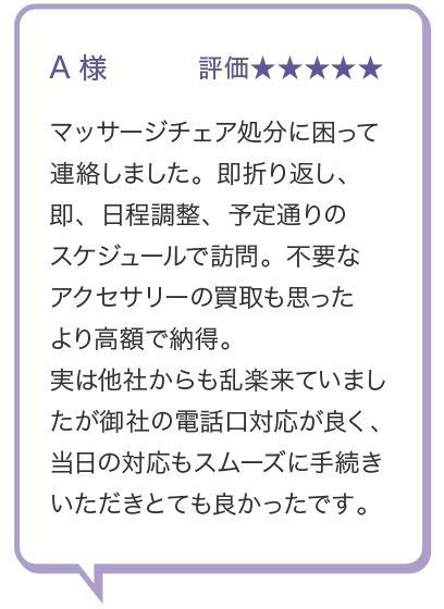 A様 評価★★★★★ マッサージチェア処分に困って 連絡しました。 即折り返し、即、日程調整、予定通りの スケジュールで訪問。 不要な アクセサリーの買取も思った より高額で納得。実は他社からも乱楽来ていまし たが御社の電話口対応が良く、 当日の対応もスムーズに手続き いただきとても良かったです。

