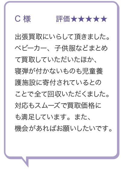 C 様
評価★ 出張買取にいらして頂きました。 ベビーカー、 子供服などまとめ て買取していただいたほか、 寝弾が付かないものも児童養 護施設に寄付されているとの ことで全て回収いただくました。 対応もスムーズで買取価格にも満足しています。 また、機会があればお願いしたいです。
